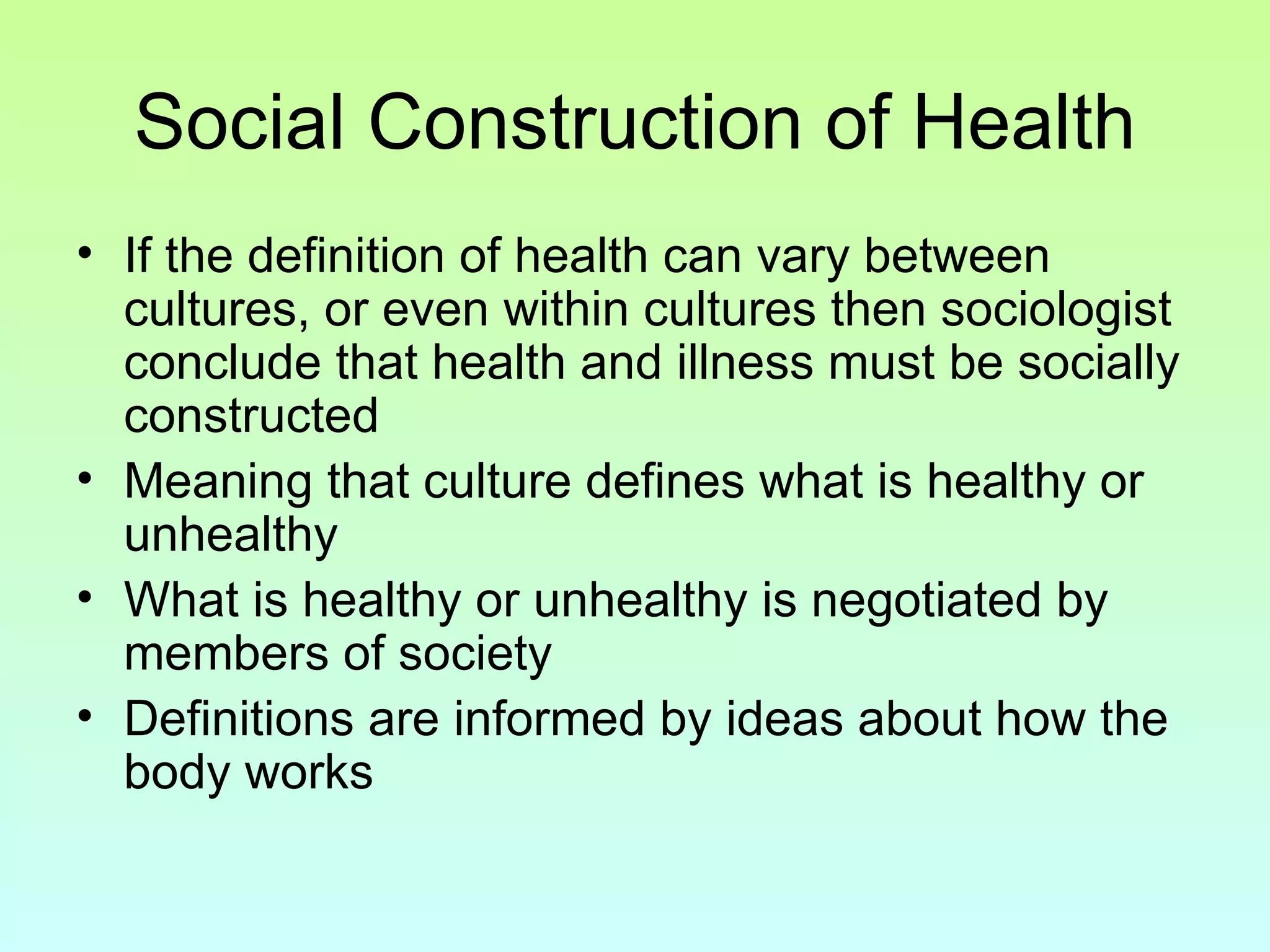 Social Construction of Health If the definition of health can vary between cultures, or even within cultures then sociologist conclude that health and illness must be socially constructed Meaning that culture defines what is healthy or unhealthy What is healthy or unhealthy is negotiated by members of society Definitions are informed by ideas about how the body works 