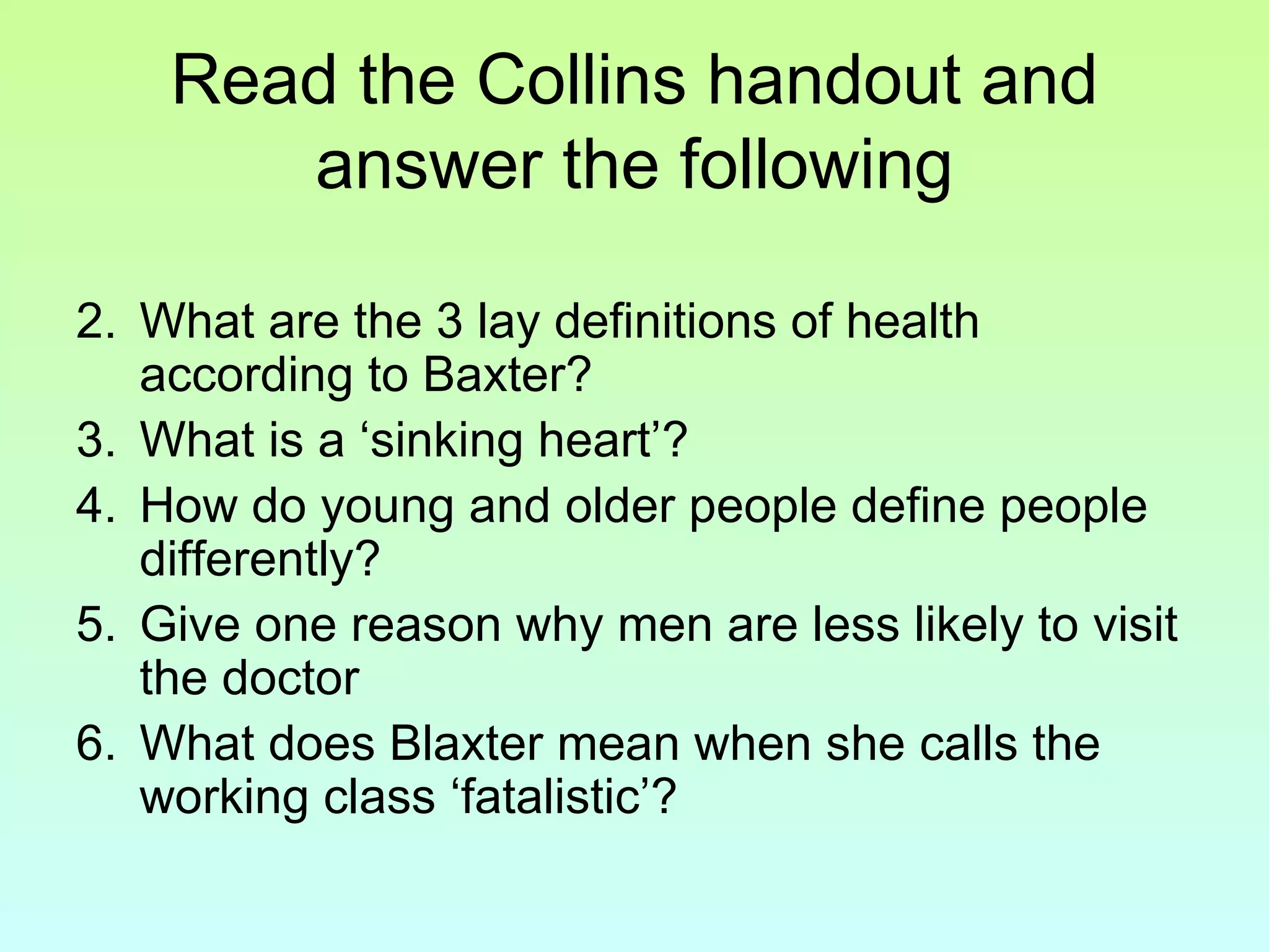 Read the Collins handout and answer the following What are the 3 lay definitions of health according to Baxter? What is a ‘sinking heart’? How do young and older people define people differently? Give one reason why men are less likely to visit the doctor What does Blaxter mean when she calls the working class ‘fatalistic’?   
