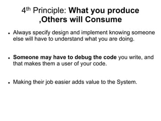 4th Principle: What you produce
,Others will Consume
 Always specify design and implement knowing someone
else will have to understand what you are doing.
 Someone may have to debug the code you write, and
that makes them a user of your code.
 Making their job easier adds value to the System.
 