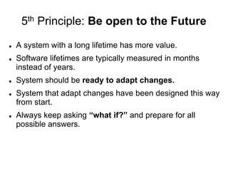 5th Principle: Be open to the Future
 A system with a long lifetime has more value.
 Software lifetimes are typically measured in months
instead of years.
 System should be ready to adapt changes.
 System that adapt changes have been designed this way
from start.
 Always keep asking “what if?” and prepare for all
possible answers.
 