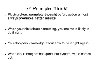 7th Principle: Think!
 Placing clear, complete thought before action almost
always produces better results.
 When you think about something, you are more likely to
do it right.
 You also gain knowledge about how to do it right again.
 When clear thoughts has gone into system, value comes
out.
 