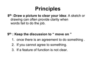 Principles
8th :Draw a picture to clear your idea: A sketch or
drawing can often provide clarity when
words fail to do the job.
9th : Keep the discussion to “ move on ”
1. once there is an agreement to do something .
2. If you cannot agree to something.
3. If a feature of function is not clear.
 