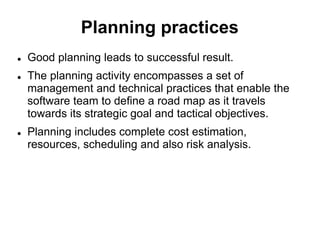 Planning practices
 Good planning leads to successful result.
 The planning activity encompasses a set of
management and technical practices that enable the
software team to define a road map as it travels
towards its strategic goal and tactical objectives.
 Planning includes complete cost estimation,
resources, scheduling and also risk analysis.
 