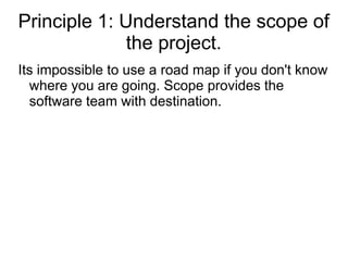 Principle 1: Understand the scope of
the project.
Its impossible to use a road map if you don't know
where you are going. Scope provides the
software team with destination.
 