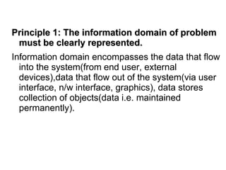 Principle 1: The information domain of problem
must be clearly represented.
Information domain encompasses the data that flow
into the system(from end user, external
devices),data that flow out of the system(via user
interface, n/w interface, graphics), data stores
collection of objects(data i.e. maintained
permanently).
 
