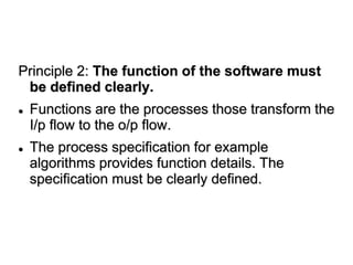 Principle 2: The function of the software must
be defined clearly.
 Functions are the processes those transform the
I/p flow to the o/p flow.
 The process specification for example
algorithms provides function details. The
specification must be clearly defined.
 