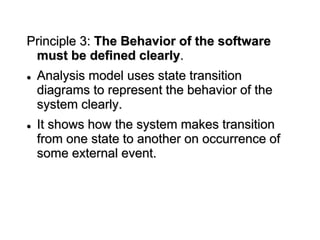 Principle 3: The Behavior of the software
must be defined clearly.
 Analysis model uses state transition
diagrams to represent the behavior of the
system clearly.
 It shows how the system makes transition
from one state to another on occurrence of
some external event.
 