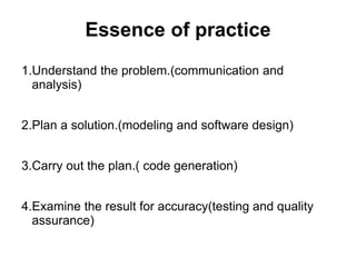 Essence of practice
1.Understand the problem.(communication and
analysis)
2.Plan a solution.(modeling and software design)
3.Carry out the plan.( code generation)
4.Examine the result for accuracy(testing and quality
assurance)
 