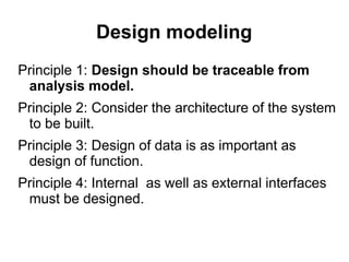 Design modeling
Principle 1: Design should be traceable from
analysis model.
Principle 2: Consider the architecture of the system
to be built.
Principle 3: Design of data is as important as
design of function.
Principle 4: Internal as well as external interfaces
must be designed.
 