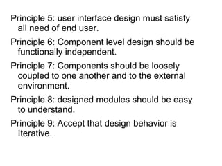 Principle 5: user interface design must satisfy
all need of end user.
Principle 6: Component level design should be
functionally independent.
Principle 7: Components should be loosely
coupled to one another and to the external
environment.
Principle 8: designed modules should be easy
to understand.
Principle 9: Accept that design behavior is
Iterative.
 