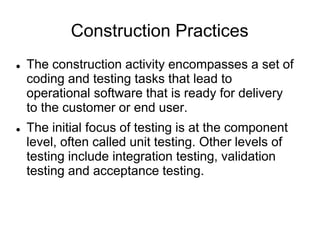 Construction Practices
 The construction activity encompasses a set of
coding and testing tasks that lead to
operational software that is ready for delivery
to the customer or end user.
 The initial focus of testing is at the component
level, often called unit testing. Other levels of
testing include integration testing, validation
testing and acceptance testing.
 