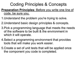Coding Principles & Concepts
Preparation Principles: Before you write one line of
code, be sure you,
1.Understand the problem you're trying to solve.
2.Understand basic design principles & concepts.
3.Pick a programming language that meets the needs
of the software to be built & the environment in
which it will operate.
4.Select a programming environment that provides
tools that will make you work easier.
5.Create a set of unit tests that will be applied once
the component you code is completed.
 