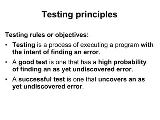 Testing principles
Testing rules or objectives:
• Testing is a process of executing a program with
the intent of finding an error.
• A good test is one that has a high probability
of finding an as yet undiscovered error.
• A successful test is one that uncovers an as
yet undiscovered error.
 