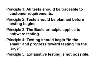 Principle 1: All tests should be traceable to
customer requirements.
Principle 2: Tests should be planned before
testing begins.
Principle 3: The Basic principle applies to
software testing.
Principle 4: Testing should begin “in the
small” and progress toward testing “in the
large”.
Principle 5: Exhaustive testing is not possible.
 