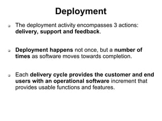 Deployment
 The deployment activity encompasses 3 actions:
delivery, support and feedback.
 Deployment happens not once, but a number of
times as software moves towards completion.
 Each delivery cycle provides the customer and end
users with an operational software increment that
provides usable functions and features.
 