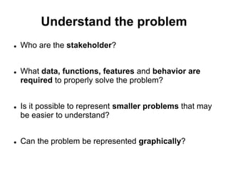 Understand the problem
 Who are the stakeholder?
 What data, functions, features and behavior are
required to properly solve the problem?
 Is it possible to represent smaller problems that may
be easier to understand?
 Can the problem be represented graphically?
 