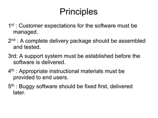 Principles
1st : Customer expectations for the software must be
managed.
2nd : A complete delivery package should be assembled
and tested.
3rd: A support system must be established before the
software is delivered.
4th : Appropriate instructional materials must be
provided to end users.
5th : Buggy software should be fixed first, delivered
later.
 