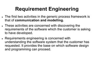 Requirement Engineering
 The first two activities in the generic process framework is
that of communication and modelling.
 These activities are concerned with discovering the
requirements of the software which the customer is asking
to have developed.
 Requirements engineering is concerned with
understanding the software system that the customer has
requested. It provides the base on which software design
and programming can proceed.
 