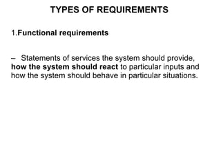 TYPES OF REQUIREMENTS
1.Functional requirements
– Statements of services the system should provide,
how the system should react to particular inputs and
how the system should behave in particular situations.
 
