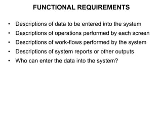 FUNCTIONAL REQUIREMENTS
• Descriptions of data to be entered into the system
• Descriptions of operations performed by each screen
• Descriptions of work-flows performed by the system
• Descriptions of system reports or other outputs
• Who can enter the data into the system?
 