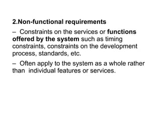 2.Non-functional requirements
– Constraints on the services or functions
offered by the system such as timing
constraints, constraints on the development
process, standards, etc.
– Often apply to the system as a whole rather
than individual features or services.
 