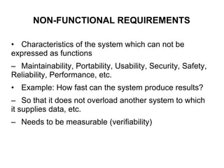 NON-FUNCTIONAL REQUIREMENTS
• Characteristics of the system which can not be
expressed as functions
– Maintainability, Portability, Usability, Security, Safety,
Reliability, Performance, etc.
• Example: How fast can the system produce results?
– So that it does not overload another system to which
it supplies data, etc.
– Needs to be measurable (verifiability)
 