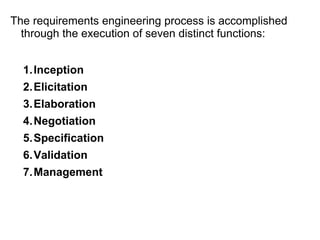 The requirements engineering process is accomplished
through the execution of seven distinct functions:
1.Inception
2.Elicitation
3.Elaboration
4.Negotiation
5.Specification
6.Validation
7.Management
 