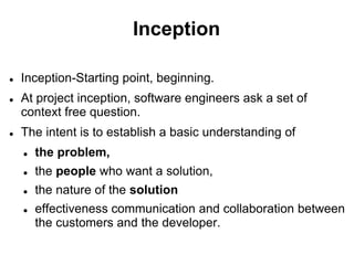 Inception
 Inception-Starting point, beginning.
 At project inception, software engineers ask a set of
context free question.
 The intent is to establish a basic understanding of
 the problem,
 the people who want a solution,
 the nature of the solution
 effectiveness communication and collaboration between
the customers and the developer.
 