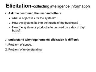 Elicitation-collecting intelligence information
 Ask the customer, the user and others
 what is objectives for the system?
 How the system fits into the needs of the business?
 How the system or product is to be used on a day to day
basis?
 understand why requirements elicitation is difficult
1. Problem of scope.
2. Problem of understanding
 