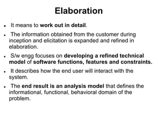 Elaboration
 It means to work out in detail.
 The information obtained from the customer during
inception and elicitation is expanded and refined in
elaboration.
 S/w engg focuses on developing a refined technical
model of software functions, features and constraints.
 It describes how the end user will interact with the
system.
 The end result is an analysis model that defines the
informational, functional, behavioral domain of the
problem.
 