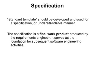 Specification
“Standard template” should be developed and used for
a specification, or understandable manner.
The specification is a final work product produced by
the requirements engineer. It serves as the
foundation for subsequent software engineering
activities.
 