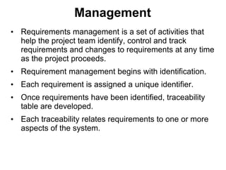 Management
• Requirements management is a set of activities that
help the project team identify, control and track
requirements and changes to requirements at any time
as the project proceeds.
• Requirement management begins with identification.
• Each requirement is assigned a unique identifier.
• Once requirements have been identified, traceability
table are developed.
• Each traceability relates requirements to one or more
aspects of the system.
 