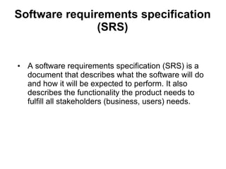 Software requirements specification
(SRS)
• A software requirements specification (SRS) is a
document that describes what the software will do
and how it will be expected to perform. It also
describes the functionality the product needs to
fulfill all stakeholders (business, users) needs.
 