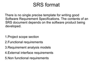 SRS format
There is no single precise template for writing good
Software Requirement Specifications. The contents of an
SRS document depends on the software product being
developed.
1.Project scope section
2.Functional requirements
3.Requirement analysis models
4.External interface requirements
5.Non functional requirements
 