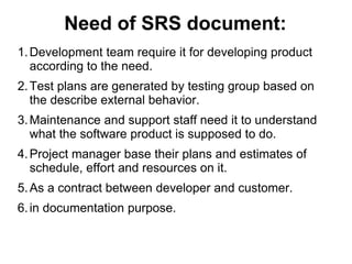 Need of SRS document:
1.Development team require it for developing product
according to the need.
2.Test plans are generated by testing group based on
the describe external behavior.
3.Maintenance and support staff need it to understand
what the software product is supposed to do.
4.Project manager base their plans and estimates of
schedule, effort and resources on it.
5.As a contract between developer and customer.
6.in documentation purpose.
 