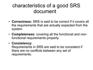 characteristics of a good SRS
document:
• Correctness: SRS is said to be correct if it covers all
the requirements that are actually expected from the
system.
• Completeness: covering all the functional and non-
functional requirements properly.
• Consistency:
Requirements in SRS are said to be consistent if
there are no conflicts between any set of
requirements.
 
