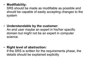 • Modifiability:
SRS should be made as modifiable as possible and
should be capable of easily accepting changes to the
system
• Understandable by the customer:
An end user maybe an expert in his/her specific
domain but might not be an expert in computer
science.
• Right level of abstraction:
If the SRS is written for the requirements phase, the
details should be explained explicitly
 