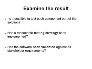 Examine the result
 Is it possible to test each component part of the
solution?
 Has a reasonable testing strategy been
implemented?
 Has the software been validated against all
stakeholder requirements?
 