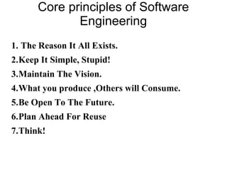 Core principles of Software
Engineering
1. The Reason It All Exists.
2.Keep It Simple, Stupid!
3.Maintain The Vision.
4.What you produce ,Others will Consume.
5.Be Open To The Future.
6.Plan Ahead For Reuse
7.Think!
 