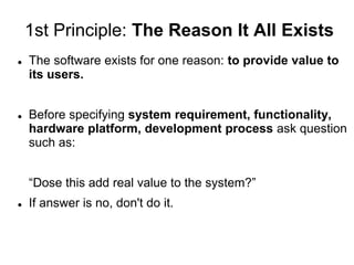 1st Principle: The Reason It All Exists
 The software exists for one reason: to provide value to
its users.
 Before specifying system requirement, functionality,
hardware platform, development process ask question
such as:
“Dose this add real value to the system?”
 If answer is no, don't do it.
 