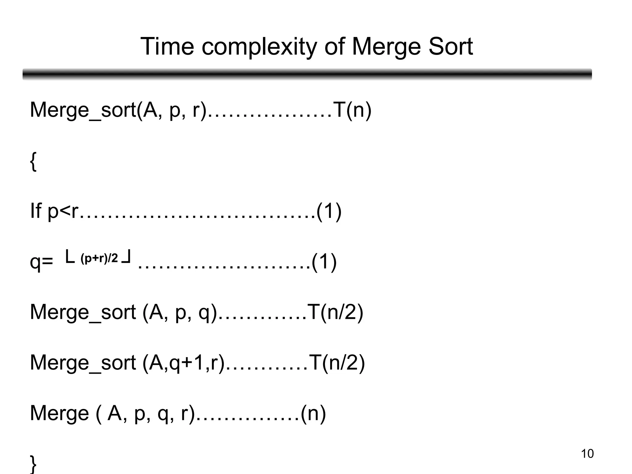 10
Time complexity of Merge Sort
Merge_sort(A, p, r)………………T(n)
{
If p<r…………………………….(1)
q= └ (p+r)/2
┘…………………….(1)
Merge_sort (A, p, q)………….T(n/2)
Merge_sort (A,q+1,r)…………T(n/2)
Merge ( A, p, q, r)……………(n)
}
 