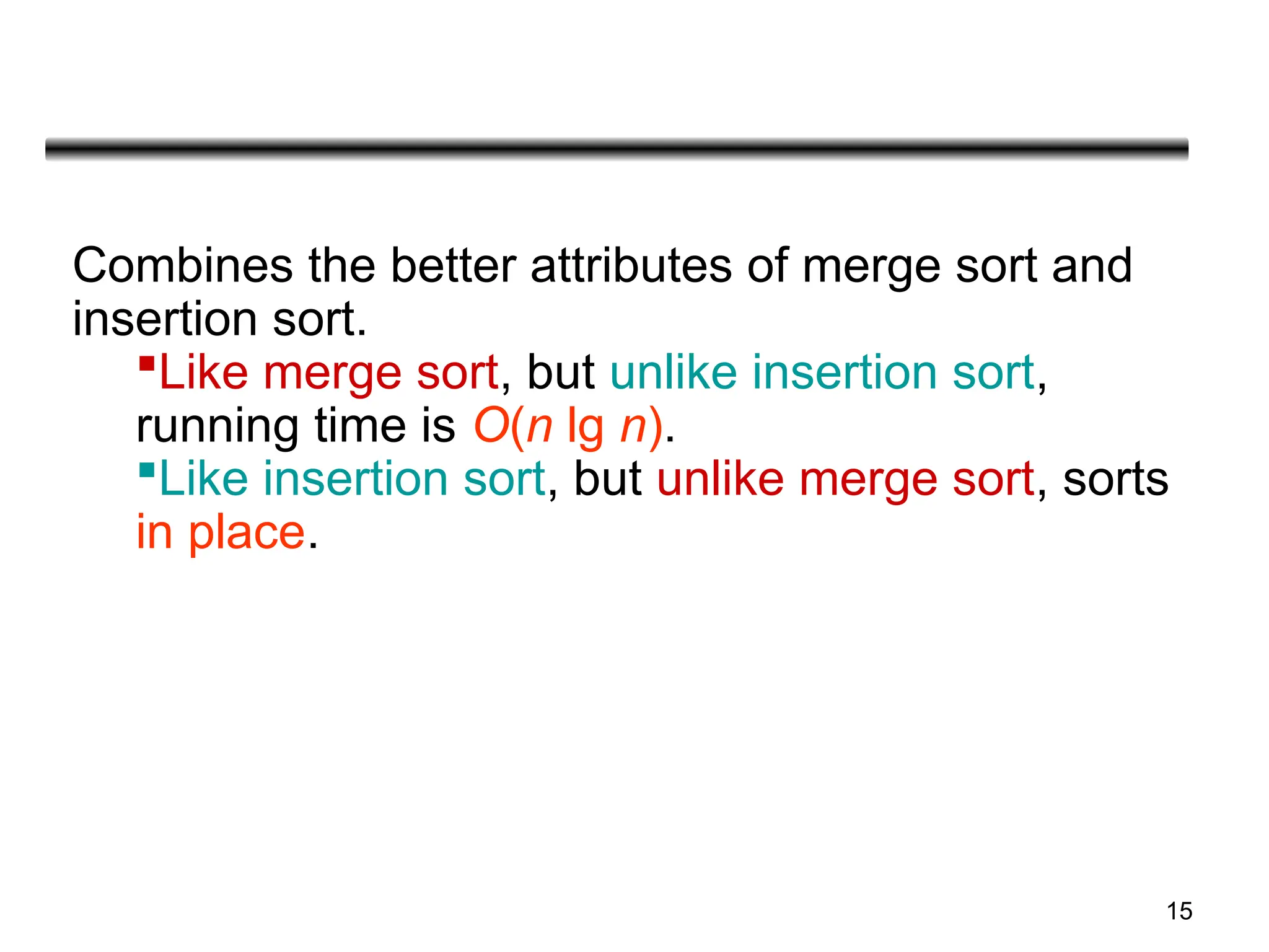 15
Combines the better attributes of merge sort and
insertion sort.
Like merge sort, but unlike insertion sort,
running time is O(n lg n).
Like insertion sort, but unlike merge sort, sorts
in place.
 