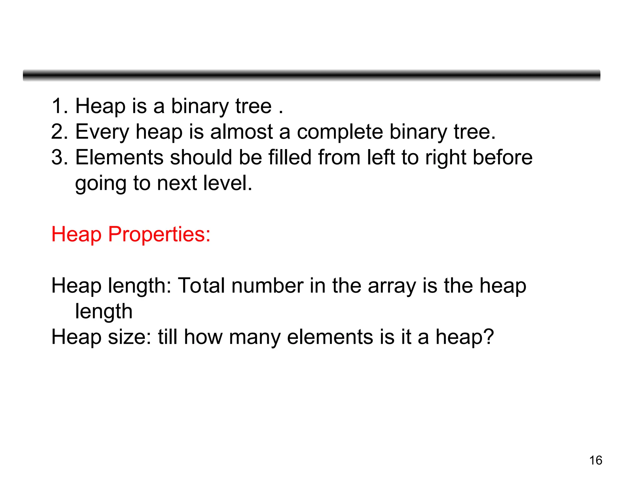 16
1. Heap is a binary tree .
2. Every heap is almost a complete binary tree.
3. Elements should be filled from left to right before
going to next level.
Heap Properties:
Heap length: Total number in the array is the heap
length
Heap size: till how many elements is it a heap?
 