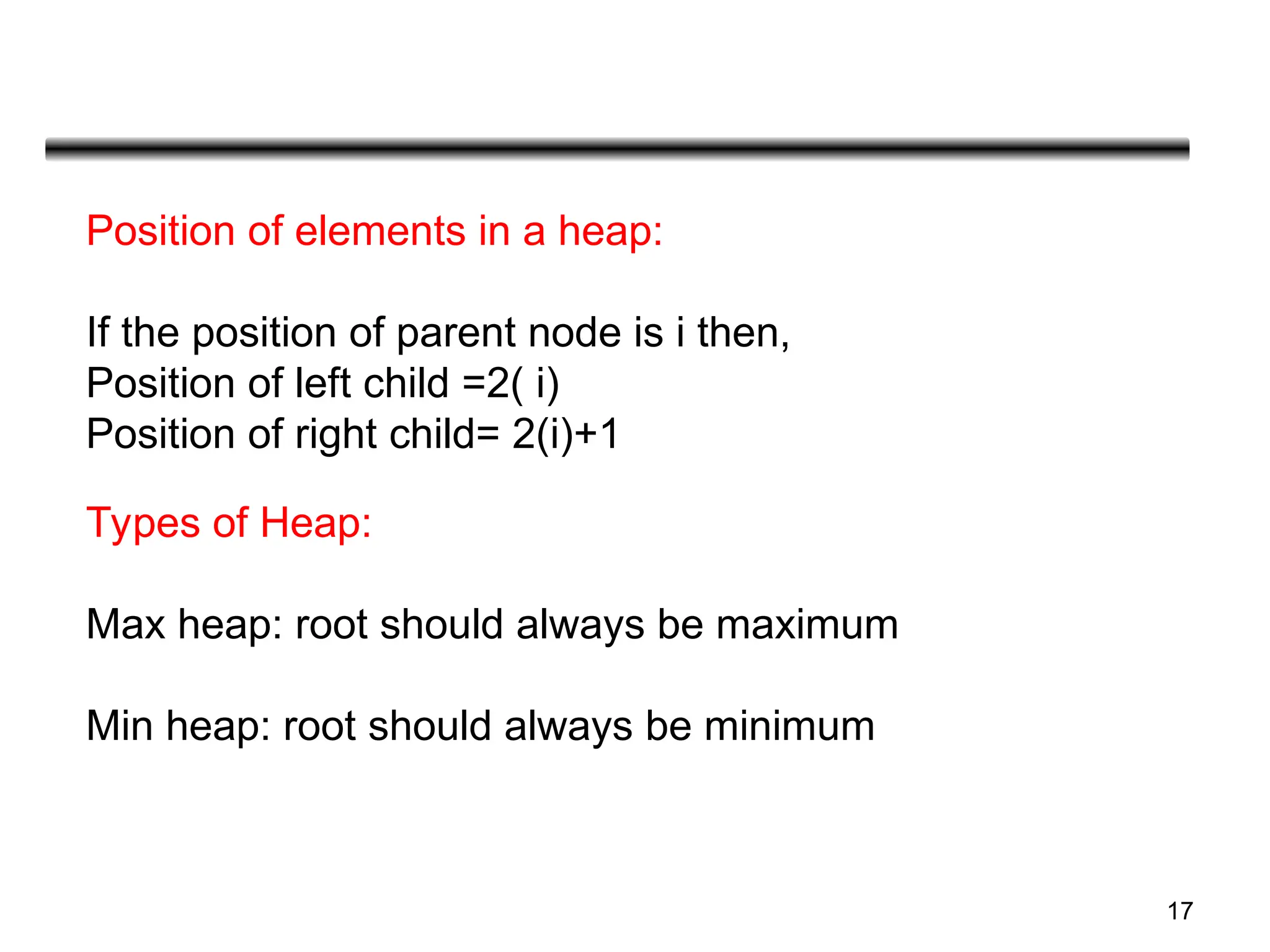 17
Position of elements in a heap:
If the position of parent node is i then,
Position of left child =2( i)
Position of right child= 2(i)+1
Types of Heap:
Max heap: root should always be maximum
Min heap: root should always be minimum
 