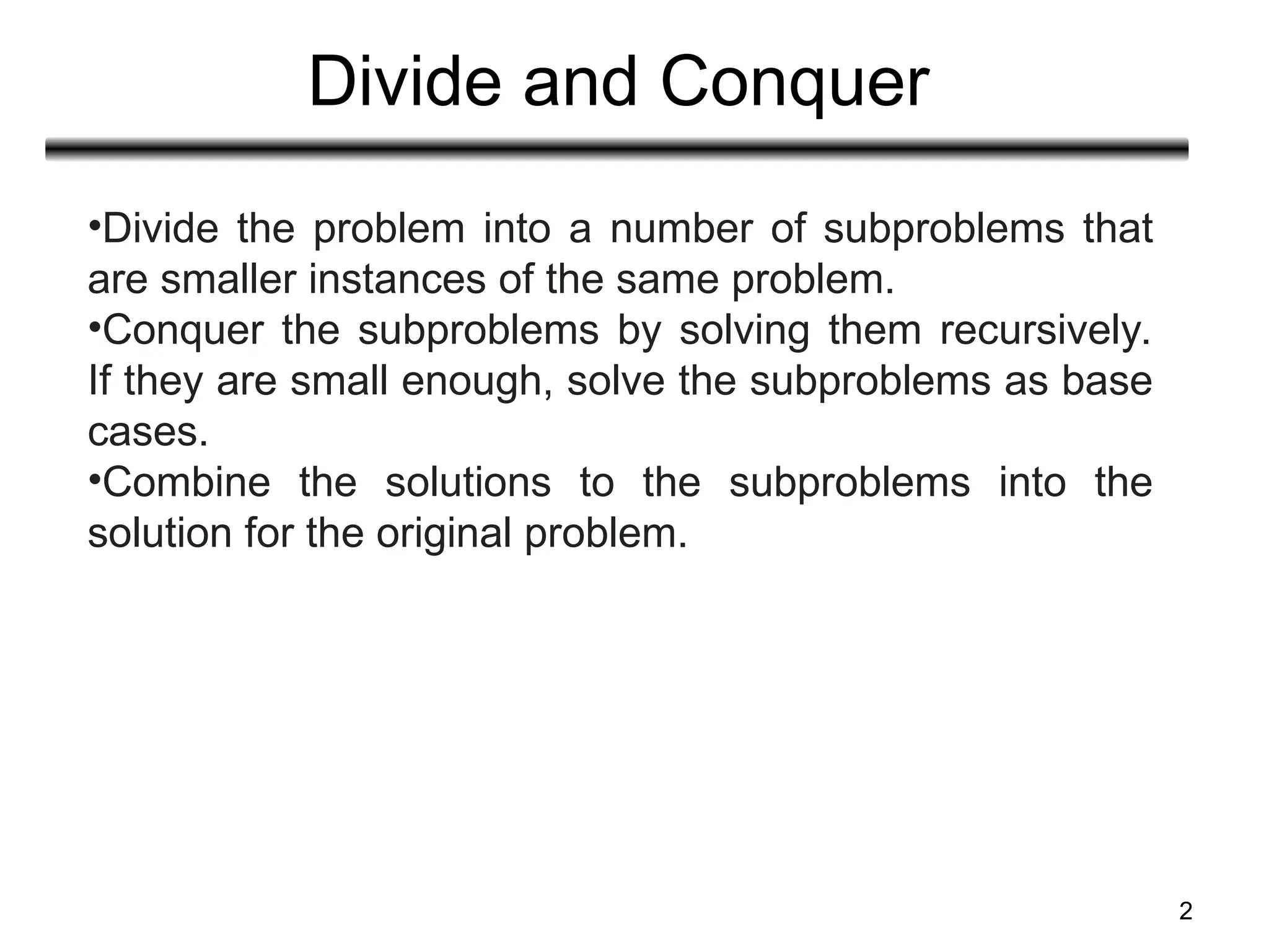 Divide and Conquer
2
•Divide the problem into a number of subproblems that
are smaller instances of the same problem.
•Conquer the subproblems by solving them recursively.
If they are small enough, solve the subproblems as base
cases.
•Combine the solutions to the subproblems into the
solution for the original problem.
 