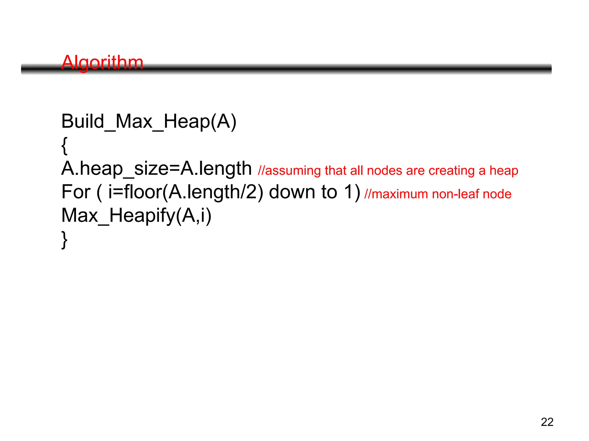 22
Algorithm
Build_Max_Heap(A)
{
A.heap_size=A.length //assuming that all nodes are creating a heap
For ( i=floor(A.length/2) down to 1) //maximum non-leaf node
Max_Heapify(A,i)
}
 