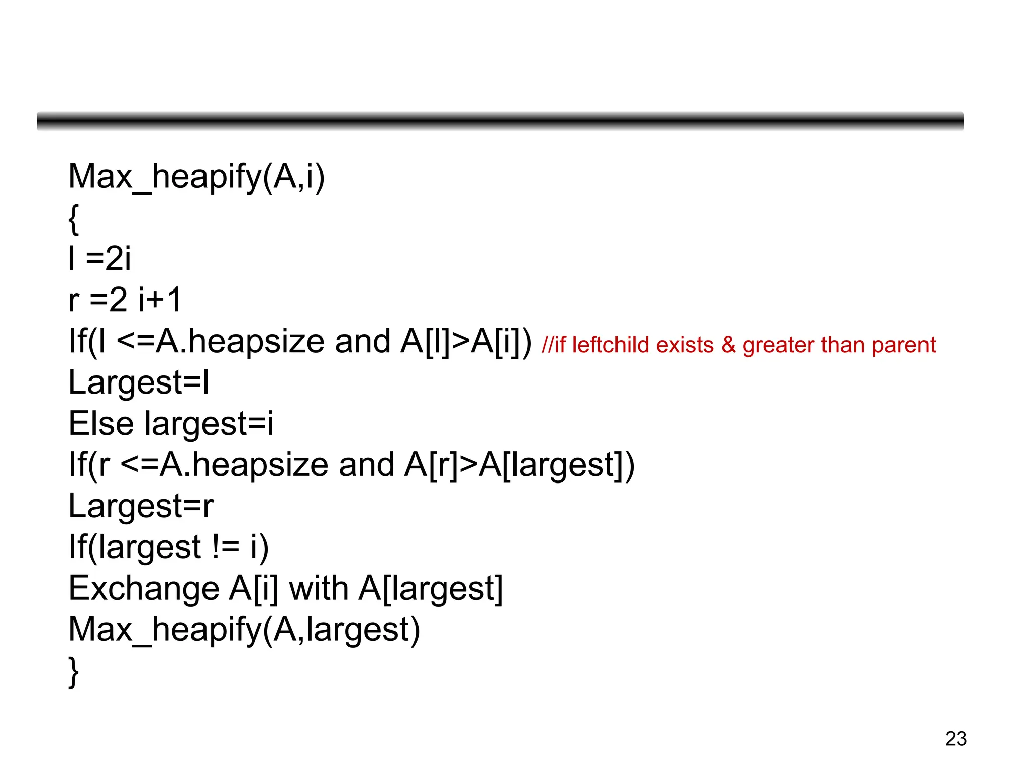 23
Max_heapify(A,i)
{
l =2i
r =2 i+1
If(l <=A.heapsize and A[l]>A[i]) //if leftchild exists & greater than parent
Largest=l
Else largest=i
If(r <=A.heapsize and A[r]>A[largest])
Largest=r
If(largest != i)
Exchange A[i] with A[largest]
Max_heapify(A,largest)
}
 