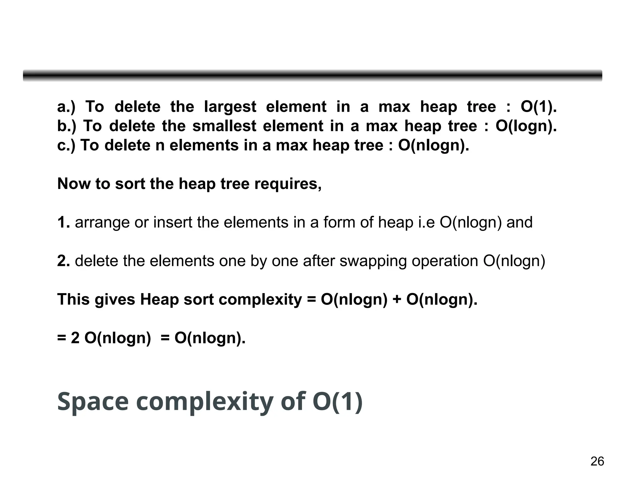 26
a.) To delete the largest element in a max heap tree : O(1).
b.) To delete the smallest element in a max heap tree : O(logn).
c.) To delete n elements in a max heap tree : O(nlogn).
Now to sort the heap tree requires,
1. arrange or insert the elements in a form of heap i.e O(nlogn) and
2. delete the elements one by one after swapping operation O(nlogn)
This gives Heap sort complexity = O(nlogn) + O(nlogn).
= 2 O(nlogn) = O(nlogn).
Space complexity of O(1)
 