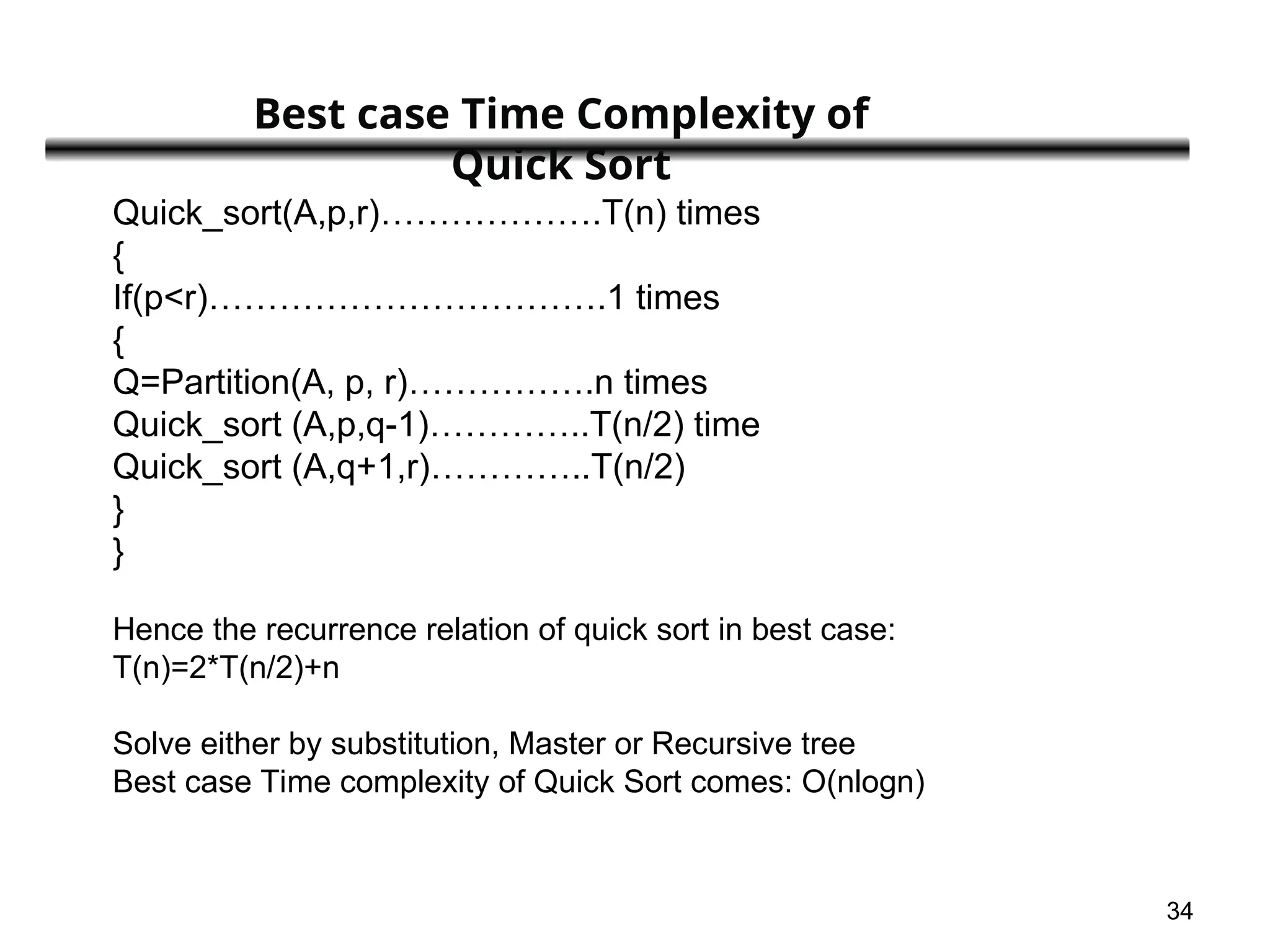 34
Quick_sort(A,p,r)……………….T(n) times
{
If(p<r)…………………………….1 times
{
Q=Partition(A, p, r)…………….n times
Quick_sort (A,p,q-1)…………..T(n/2) time
Quick_sort (A,q+1,r)…………..T(n/2)
}
}
Hence the recurrence relation of quick sort in best case:
T(n)=2*T(n/2)+n
Solve either by substitution, Master or Recursive tree
Best case Time complexity of Quick Sort comes: O(nlogn)
Best case Time Complexity of
Quick Sort
 