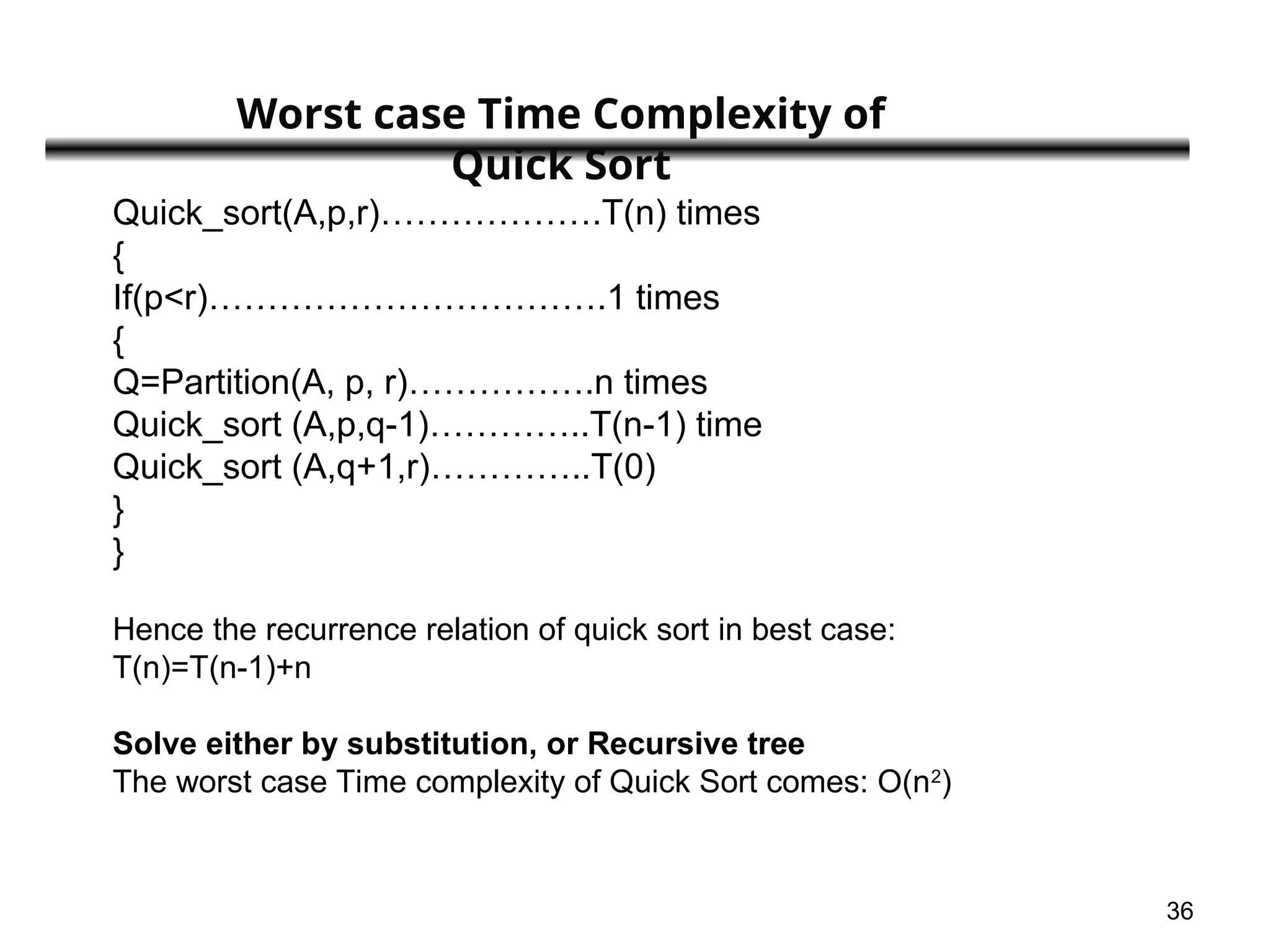 36
Quick_sort(A,p,r)……………….T(n) times
{
If(p<r)…………………………….1 times
{
Q=Partition(A, p, r)…………….n times
Quick_sort (A,p,q-1)…………..T(n-1) time
Quick_sort (A,q+1,r)…………..T(0)
}
}
Hence the recurrence relation of quick sort in best case:
T(n)=T(n-1)+n
Solve either by substitution, or Recursive tree
The worst case Time complexity of Quick Sort comes: O(n2
)
Worst case Time Complexity of
Quick Sort
 